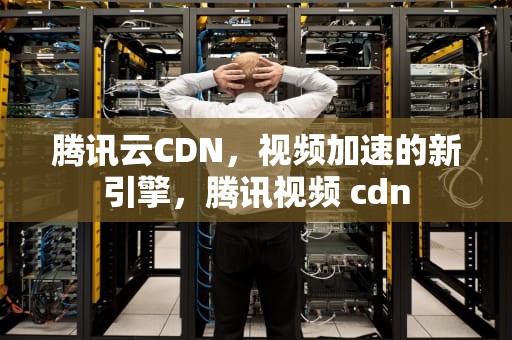 腾讯云CDN，视频加速的新引擎，腾讯视频 cdn