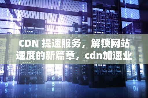 CDN 提速服务，解锁网站速度的新篇章，cdn加速业务