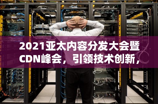 2021亚太内容分发大会暨CDN峰会，引领技术创新，推动行业发展，cdn峰会2023