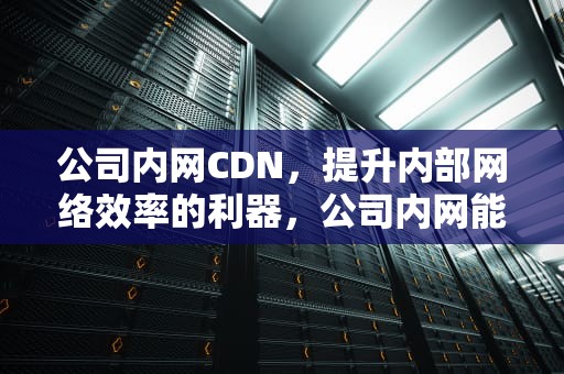 公司内网CDN，提升内部网络效率的利器，公司内网能监控到微信聊天内容吗