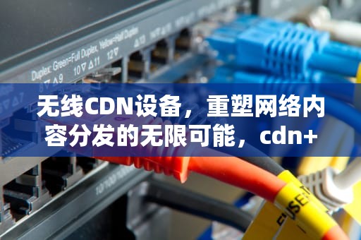 无线CDN设备，重塑网络内容分发的无限可能，cdn+waf