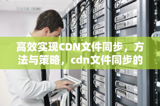 高效实现CDN文件同步，方法与策略，cdn文件同步的原理