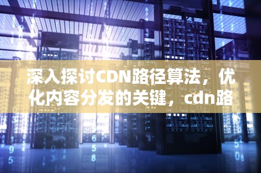 深入探讨CDN路径算法，优化内容分发的关键，cdn路线