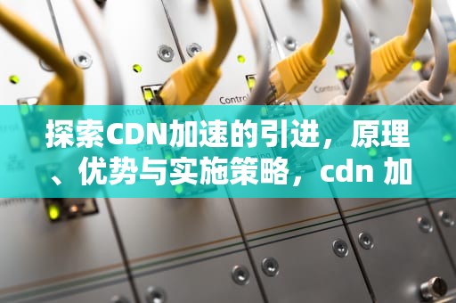 探索CDN加速的引进，原理、优势与实施策略，cdn 加速