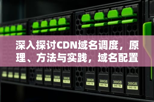 深入探讨CDN域名调度，原理、方法与实践，域名配置cdn