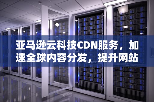 亚马逊云科技CDN服务，加速全球内容分发，提升网站性能，亚马逊cdn好不好用