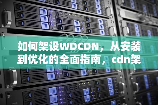 如何架设WDCDN，从安装到优化的全面指南，cdn架构搭建
