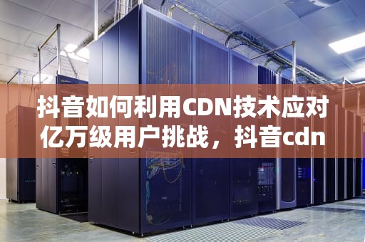抖音如何利用CDN技术应对亿万级用户挑战，抖音cdn是什么网址