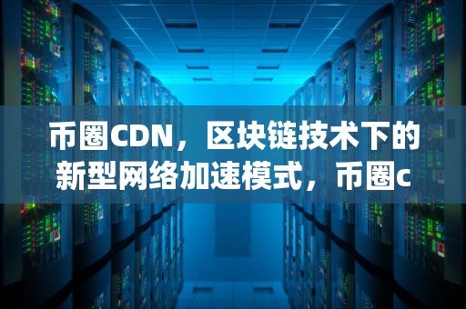 币圈CDN，区块链技术下的新型网络加速模式，币圈cdp