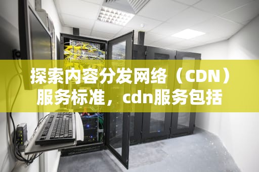 探索内容分发网络（CDN）服务标准，cdn服务包括