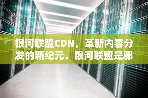 银河联盟CDN，革新内容分发的新纪元，银河联盟是邪教吗