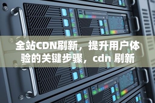 全站CDN刷新，提升用户体验的关键步骤，cdn 刷新
