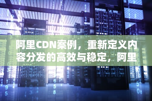 阿里CDN案例，重新定义内容分发的高效与稳定，阿里cdn使用
