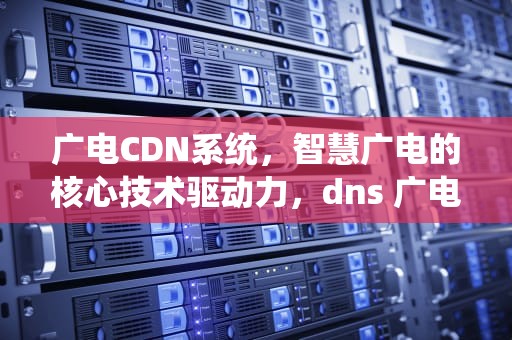 广电CDN系统，智慧广电的核心技术驱动力，dns 广电