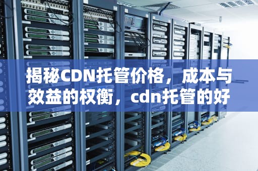 揭秘CDN托管价格，成本与效益的权衡，cdn托管的好处是什么