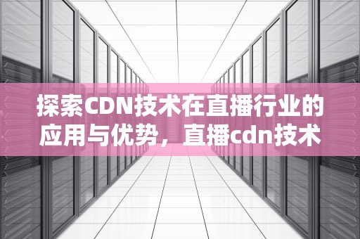 探索CDN技术在直播行业的应用与优势，直播cdn技术