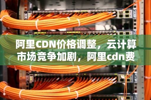 阿里CDN价格调整，云计算市场竞争加剧，阿里cdn费用