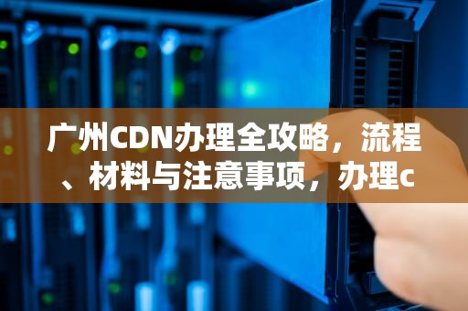 广州CDN办理全攻略，流程、材料与注意事项，办理cdn 条件