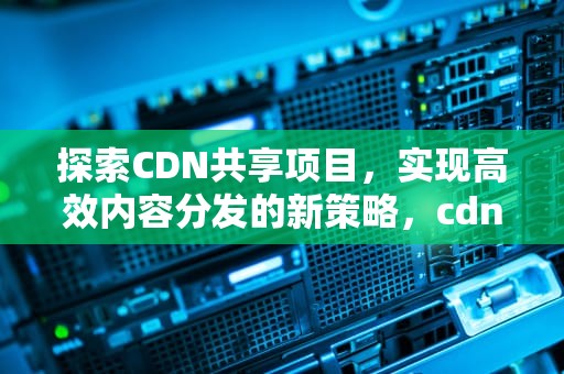探索CDN共享项目，实现高效内容分发的新策略，cdn共享赚钱