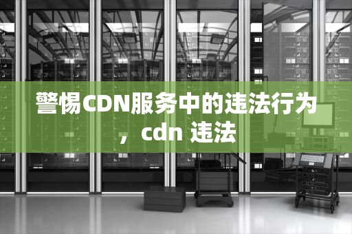 警惕CDN服务中的违法行为，cdn 违法