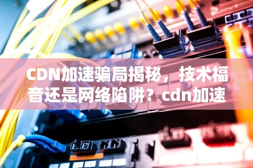 CDN加速骗局揭秘，技术福音还是网络陷阱？cdn加速平台