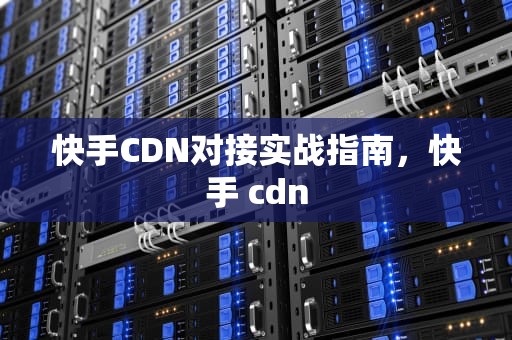 快手CDN对接实战指南，快手 cdn