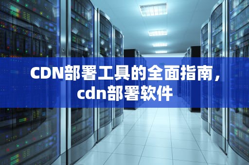 CDN部署工具的全面指南，cdn部署软件