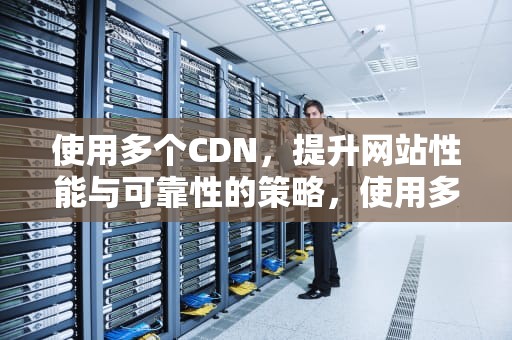 使用多个CDN，提升网站性能与可靠性的策略，使用多个关键词来缩小搜索范围