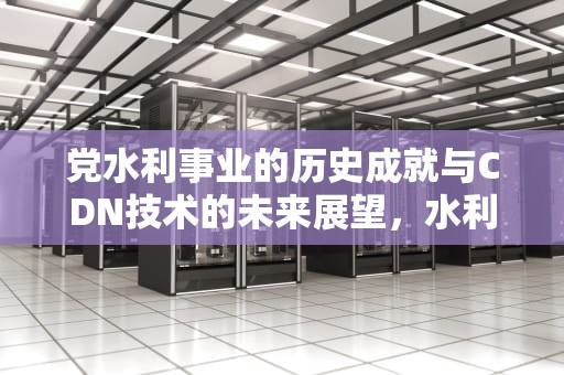 党水利事业的历史成就与CDN技术的未来展望，水利 党建