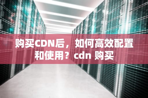购买CDN后，如何高效配置和使用？cdn 购买