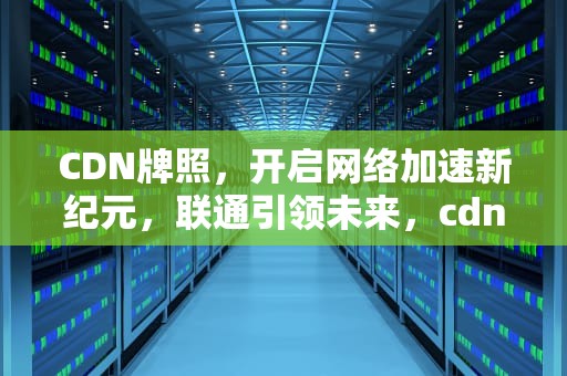 CDN牌照，开启网络加速新纪元，联通引领未来，cdn牌照有什么好处