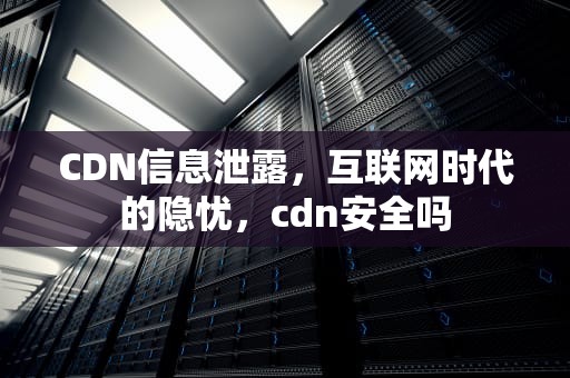 CDN信息泄露，互联网时代的隐忧，cdn安全吗