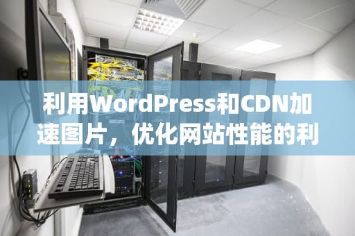 利用WordPress和CDN加速图片，优化网站性能的利器，wordpress图片cdn插件
