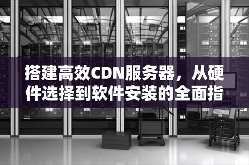 搭建高效CDN服务器，从硬件选择到软件安装的全面指南，cdn安装教程