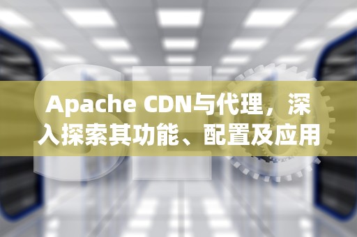 Apache CDN与代理，深入探索其功能、配置及应用