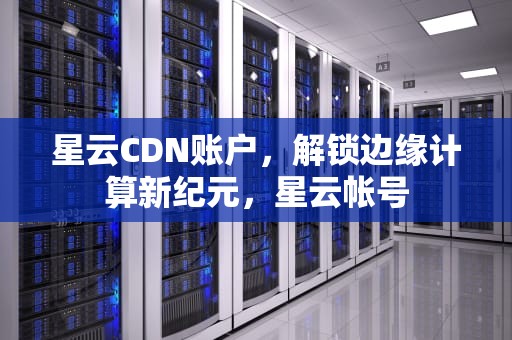 星云CDN账户，解锁边缘计算新纪元，星云帐号