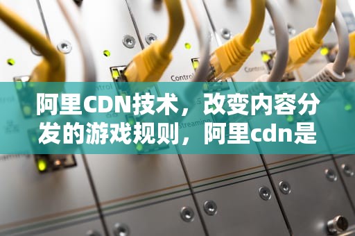 阿里CDN技术，改变内容分发的游戏规则，阿里cdn是什么