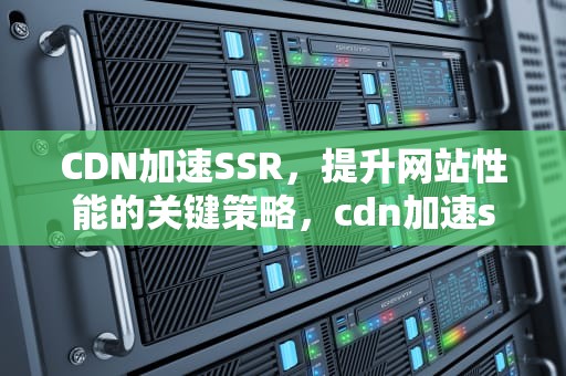 CDN加速SSR，提升网站性能的关键策略，cdn加速ssh连接吗