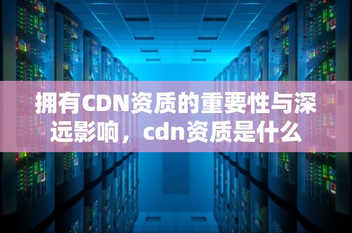 拥有CDN资质的重要性与深远影响，cdn资质是什么