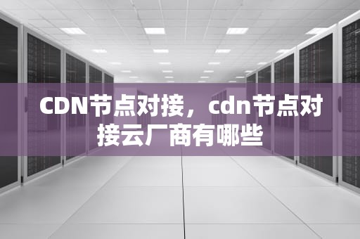 CDN节点对接，cdn节点对接云厂商有哪些