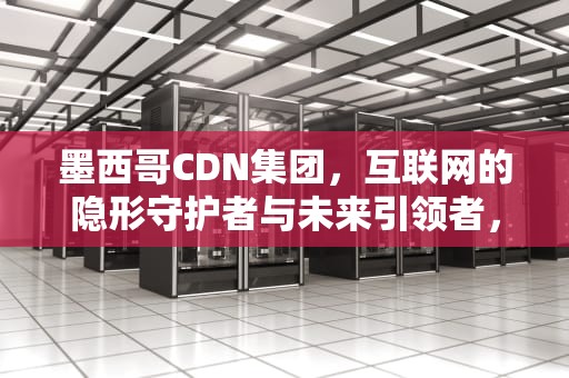 墨西哥CDN集团，互联网的隐形守护者与未来引领者，墨西哥CDN集团