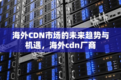 海外CDN市场的未来趋势与机遇，海外cdn厂商