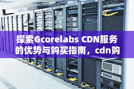 探索Gcorelabs CDN服务的优势与购买指南，cdn购买价格