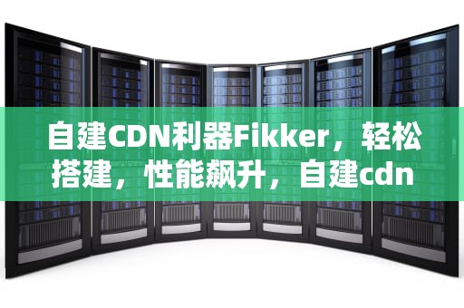 自建CDN利器Fikker，轻松搭建，性能飙升，自建cdn 非法经营