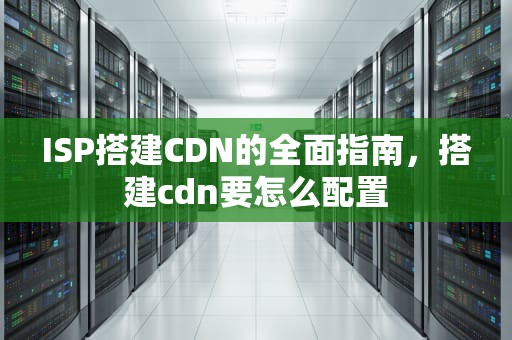 ISP搭建CDN的全面指南，搭建cdn要怎么配置