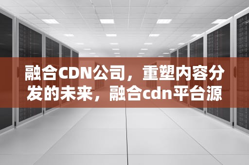 融合CDN公司，重塑内容分发的未来，融合cdn平台源码
