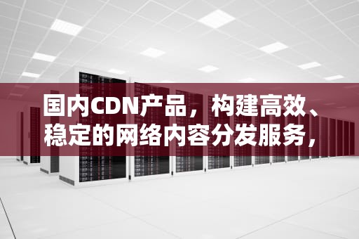 国内CDN产品，构建高效、稳定的网络内容分发服务，国内cdn厂商有哪些