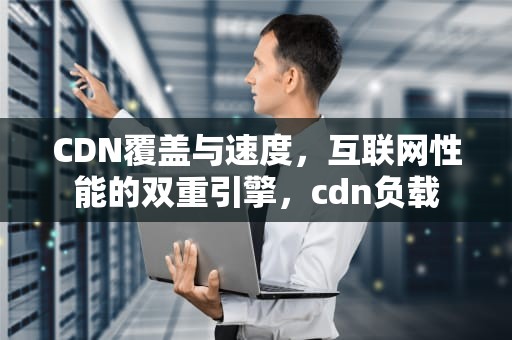 CDN覆盖与速度，互联网性能的双重引擎，cdn负载
