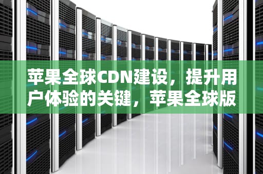 苹果全球CDN建设，提升用户体验的关键，苹果全球版本手机版本有什么区别