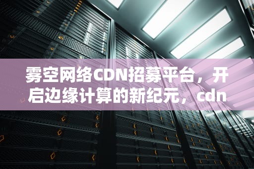 雾空网络CDN招募平台，开启边缘计算的新纪元，cdn招聘